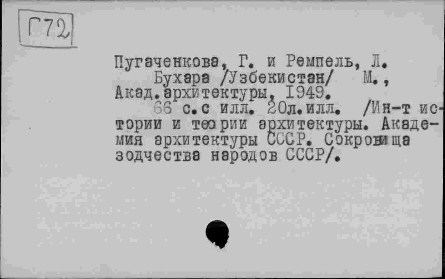 ﻿ГпР
Пугаченкова, Г. и Ремпель, Л.
Бухара /Узбекистан/ И., Акад.архитектуры, 1949.
68 с.с илл. 20л.илл. /Ин-т ис тории и теории архитектуры. Академия архитектуры СССР. Сокровяща зодчества народов СССР/.